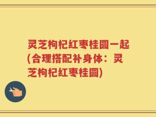 灵芝枸杞红枣桂圆一起(合理搭配补身体：灵芝枸杞红枣桂圆)