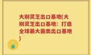 大别灵芝出口基地(大别灵芝出口基地：打造全球最大菌类出口基地)