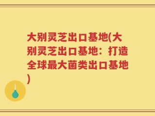大别灵芝出口基地(大别灵芝出口基地：打造全球最大菌类出口基地)