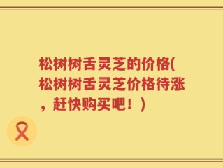 松树树舌灵芝的价格(松树树舌灵芝价格待涨，赶快购买吧！)