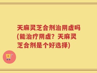 天麻灵芝合剂治阴虚吗(能治疗阴虚？天麻灵芝合剂是个好选择)