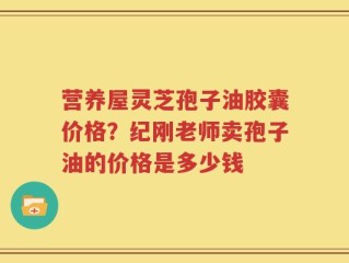 营养屋灵芝孢子油胶囊价格？纪刚老师卖孢子油的价格是多少钱