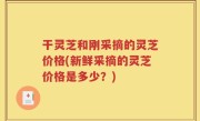 干灵芝和刚采摘的灵芝价格(新鲜采摘的灵芝价格是多少？)