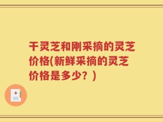 干灵芝和刚采摘的灵芝价格(新鲜采摘的灵芝价格是多少？)