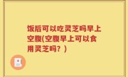 饭后可以吃灵芝吗早上空腹(空腹早上可以食用灵芝吗？)