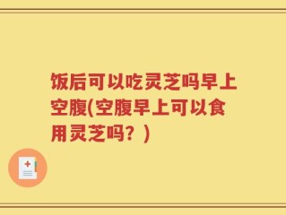 饭后可以吃灵芝吗早上空腹(空腹早上可以食用灵芝吗？)