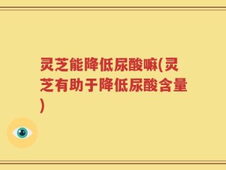 灵芝能降低尿酸嘛(灵芝有助于降低尿酸含量)