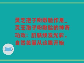 灵芝孢子粉敷脸作用_灵芝孢子粉敷脸的神奇功效：肌肤焕发光彩，自然美丽从这里开始
