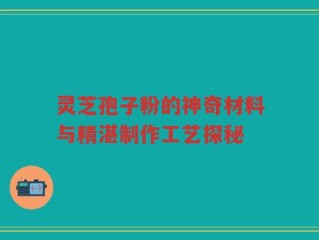 灵芝孢子粉的神奇材料与精湛制作工艺探秘