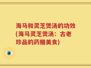 海马和灵芝煲汤的功效(海马灵芝煲汤：古老珍品的药膳美食)