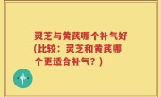 灵芝与黄芪哪个补气好(比较：灵芝和黄芪哪个更适合补气？)