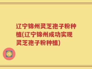 辽宁锦州灵芝孢子粉种植(辽宁锦州成功实现灵芝孢子粉种植)