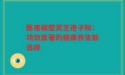 医用破壁灵芝孢子粉:功效显著的健康养生新选择