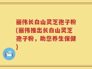 丽伟长白山灵芝孢子粉(丽伟推出长白山灵芝孢子粉，助您养生保健)