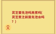 灵芝要先泡吗再煮吗(灵芝煮之前需先泡水吗？)
