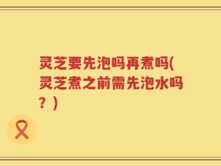 灵芝要先泡吗再煮吗(灵芝煮之前需先泡水吗？)