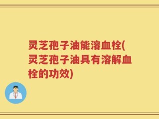 灵芝孢子油能溶血栓(灵芝孢子油具有溶解血栓的功效)
