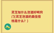 灵芝加什么泡酒好喝窍门(灵芝泡酒的最佳搭档是什么？)