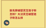 新先牌破壁灵芝孢子粉怎样？大汉灵芝破壁孢子粉怎么样