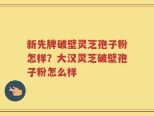 新先牌破壁灵芝孢子粉怎样？大汉灵芝破壁孢子粉怎么样