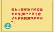 雷允上灵芝孢子粉胶囊怎么样(雷允上灵芝孢子粉胶囊使用效果如何？)