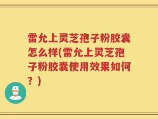雷允上灵芝孢子粉胶囊怎么样(雷允上灵芝孢子粉胶囊使用效果如何？)