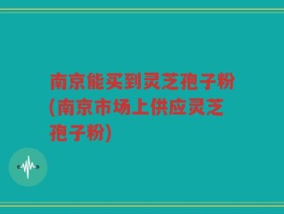 南京能买到灵芝孢子粉(南京市场上供应灵芝孢子粉)