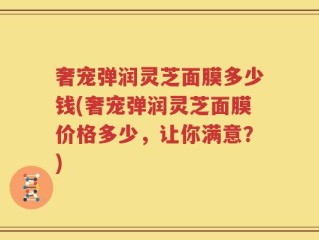 奢宠弹润灵芝面膜多少钱(奢宠弹润灵芝面膜价格多少，让你满意？)
