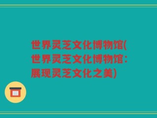 世界灵芝文化博物馆(世界灵芝文化博物馆：展现灵芝文化之美)