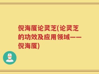 倪海厦论灵芝(论灵芝的功效及应用领域——倪海厦)