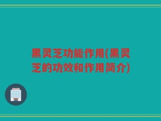 黑灵芝功能作用(黑灵芝的功效和作用简介)