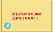 灵芝熬水喝作用(喝灵芝水有什么好处？)