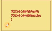 灵芝对心肺有好处吗(灵芝对心肺健康的益处)