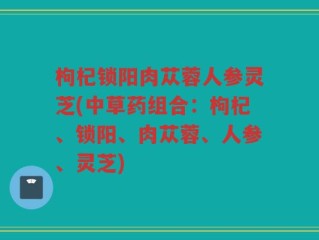 枸杞锁阳肉苁蓉人参灵芝(中草药组合：枸杞、锁阳、肉苁蓉、人参、灵芝)