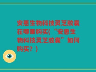 安惠生物科技灵芝胶囊在哪里购买(“安惠生物科技灵芝胶囊”如何购买？)