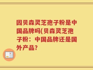 因贝森灵芝孢子粉是中国品牌吗(贝森灵芝孢子粉：中国品牌还是国外产品？