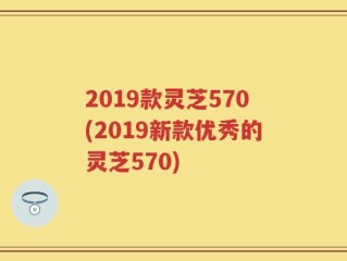 2019款灵芝570(2019新款优秀的灵芝570)