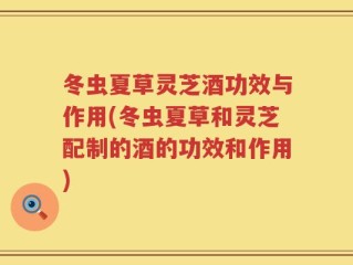 冬虫夏草灵芝酒功效与作用(冬虫夏草和灵芝配制的酒的功效和作用)