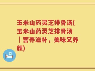 玉米山药灵芝排骨汤(玉米山药灵芝排骨汤 ｜营养滋补，美味又养颜)