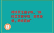 跨境灵芝孢子粉_“国际灵芝孢子粉：高效保健，跨境直邮”