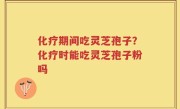 化疗期间吃灵芝孢子？化疗时能吃灵芝孢子粉吗