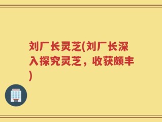 刘厂长灵芝(刘厂长深入探究灵芝，收获颇丰)