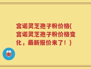 宫诺灵芝孢子粉价格(宫诺灵芝孢子粉价格变化，最新报价来了！)