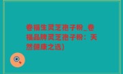 卷福生灵芝孢子粉_卷福品牌灵芝孢子粉：天然健康之选)