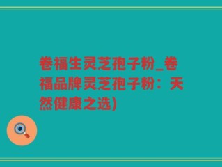 卷福生灵芝孢子粉_卷福品牌灵芝孢子粉：天然健康之选)