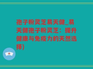 孢子粉灵芝易天健_易天健孢子粉灵芝：提升健康与免疫力的天然选择)