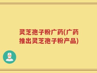 灵芝孢子粉广药(广药推出灵芝孢子粉产品)