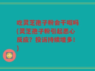 吃灵芝孢子粉会干呕吗(灵芝孢子粉引起恶心反应？投诉持续增多！)