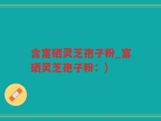 含富硒灵芝孢子粉_富硒灵芝孢子粉：)
