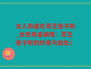 女人阴虚吃灵芝孢子粉_女性阴虚调理：灵芝孢子粉的妙用与益处)
